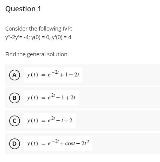 Question 1
Consider the following IVP:
y"-2y'= -4; y(0) = 0, y'(0) = 4
Find the general solution.
(A
y(t) = e-2"+1– 2t
B
y(t) = e"- 1+2t
%3D
y(t) = e2 - 1+2
D y(t) = e-2".
+ cost - 212
