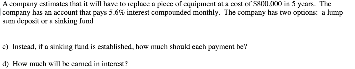 A company estimates that it will have to replace a piece of equipment at a cost of $800,000 in 5 years. The
company has an account that pays 5.6% interest compounded monthly. The company has two options: a lump
sum deposit or a sinking fund
c) Instead, if a sinking fund is established, how much should each payment be?
d) How much will be earned in interest?
