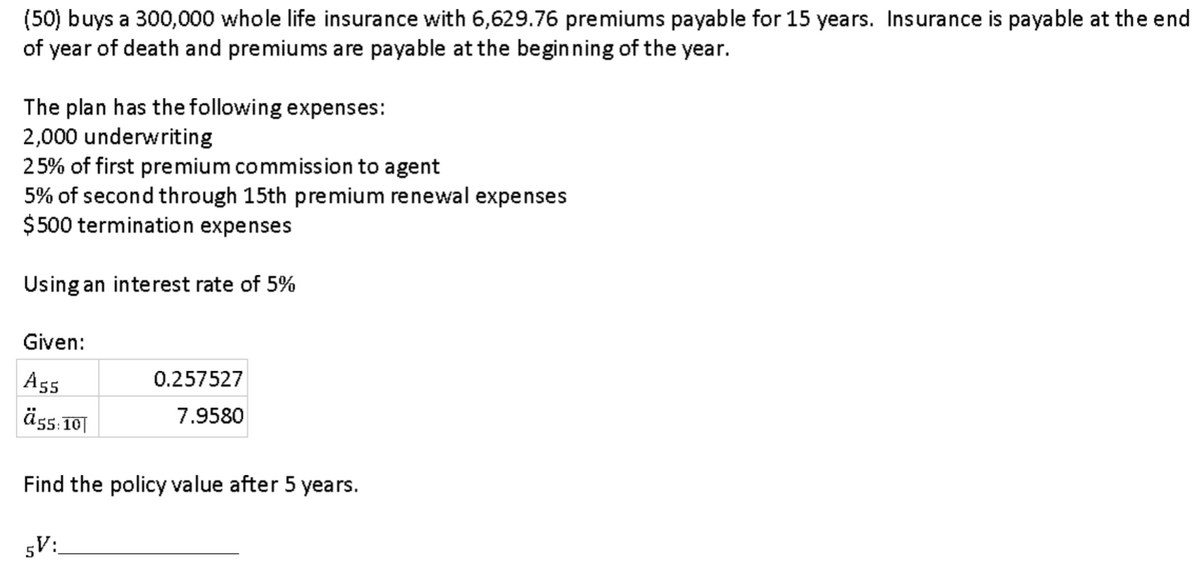 (50) buys a 300,000 whole life insurance with 6,629.76 premiums payable for 15 years. Insurance is payable at the end
of year of death and premiums are payable at the beginning of the year.
The plan has the following expenses:
2,000 underwriting
25% of first premium commission to agent
5% of second through 15th premium renewal expenses
$ 500 termination expenses
Using an interest rate of 5%
Given:
A55
0.257527
äss. 10|
7.9580
Find the policy value after 5 years.
5V:
