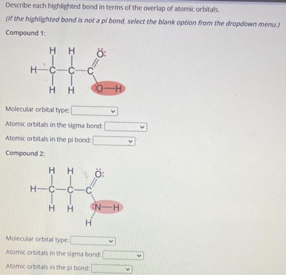 Describe each highlighted bond in terms of the overlap of atomic orbitals.
(If the highlighted bond is not a pi bond, select the blank option from the dropdown menu.)
Compound 1:
HH
HTC H
HTCIH
H C C C
H H
H-C-C-C
Ö:
Molecular orbital type:
Atomic orbitals in the sigma bond:
Atomic orbitals in the pi bond:
Compound 2:
O-H
H
HH N-H
Molecular orbital type:
Atomic orbitals in the sigma bond:
Atomic orbitals in the pi bond: