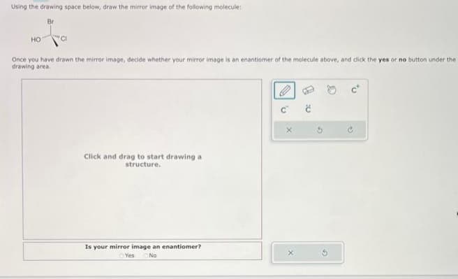 Using the drawing space below, draw the mirror image of the following molecule:
Br
HO
Once you have drawn the mirror image, decide whether your mirror image is an enantiomer of the molecule above, and click the yes or no button under the
drawing area.
Click and drag to start drawing a
structure.
Is your mirror image an enantiomer?
Yes No
C
X
Ć
5