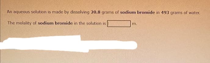 An aqueous solution is made by dissolving 20.8 grams of sodium bromide in 493 grams of water.
The molality of sodium bromide in the solution is
m.