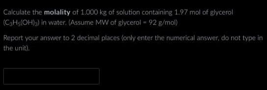 Calculate the molality of 1.000 kg of solution containing 1.97 mol of glycerol
(C3H5(OH)3) in water. (Assume MW of glycerol - 92 g/mol)
Report your answer to 2 decimal places (only enter the numerical answer, do not type in
the unit).