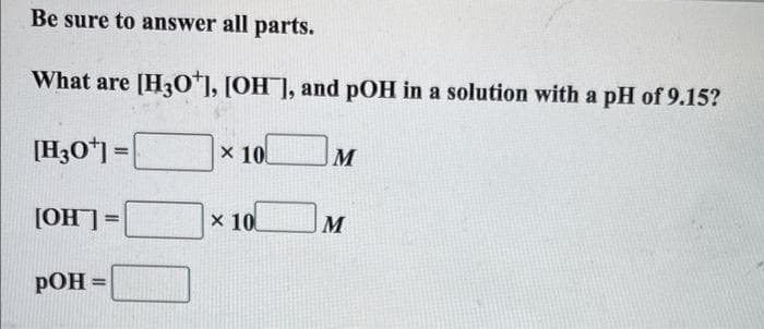 Be sure to answer all parts.
What are [H3O+], [OH], and pOH in a solution with a pH of 9.15?
[H30¹] =
[OH] =
POH =
x 10
x 10
M
M