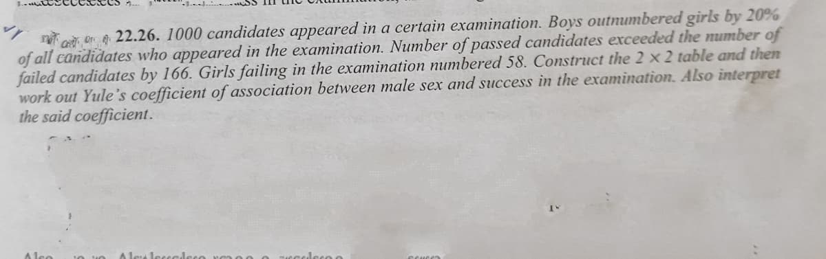 n o, on 22.26. 1000 candidates appeared in a certain examination. Boys outnumbered girls by 20%
of all candidates who appeared in the examination. Number of passed candidates exceeded the number of
failed candidates by 166. Girls failing in the examination numbered 58. Construct the 2 x 2 table and then
work out Yule's coefficient of association between male sex and success in the examination. Also interpret
the said coefficient.
A lse
Alea
leco o
