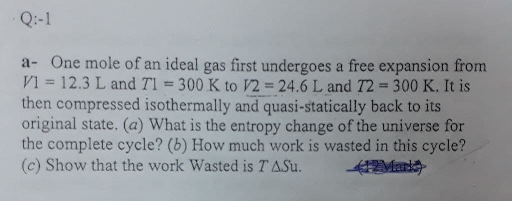 Q:-1
a- One mole of an ideal gas first undergoes a free expansion from
V1 = 12.3 L and Tl = 300 K to V2 = 24.6 L and T2 = 300 K. It is
then compressed isothermally and quasi-statically back to its
original state. (a) What is the entropy change of the universe for
the complete cycle? (b) How much work is wasted in this cycle?
(c) Show that the work Wasted is T ASu.
%3D
%3D
412Mark
