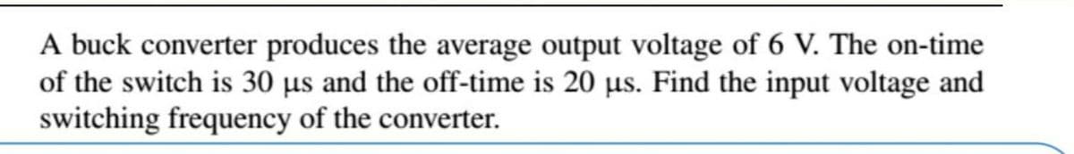 A buck converter produces the average output voltage of 6 V. The on-time
of the switch is 30 µs and the off-time is 20 µs. Find the input voltage and
switching frequency of the converter.
