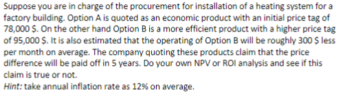 Suppose you are in charge of the procurement for installation of a heating system for a
factory building. Option A is quoted as an economic product with an initial price tag of
78,000 $. On the other hand Option B is a more efficient product with a higher price tag
of 95,000 Ș. It is also estimated that the operating of Option B will be roughly 300 $ less
per month on average. The company quoting these products claim that the price
difference will be paid off in 5 years. Do your own NPV or ROI analysis and see if this
claim is true or not.
Hint: take annual inflation rate as 12% on average.
