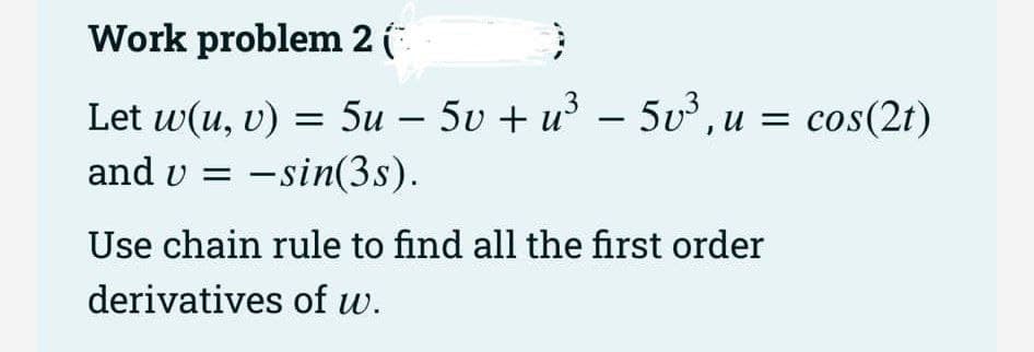 Work problem 2 (
}
Let w(u, v) = 5u - 5v + u³ - 5v³, u = cos(2t)
−
and v =
u −sin(3s).
Use chain rule to find all the first order
derivatives of w.