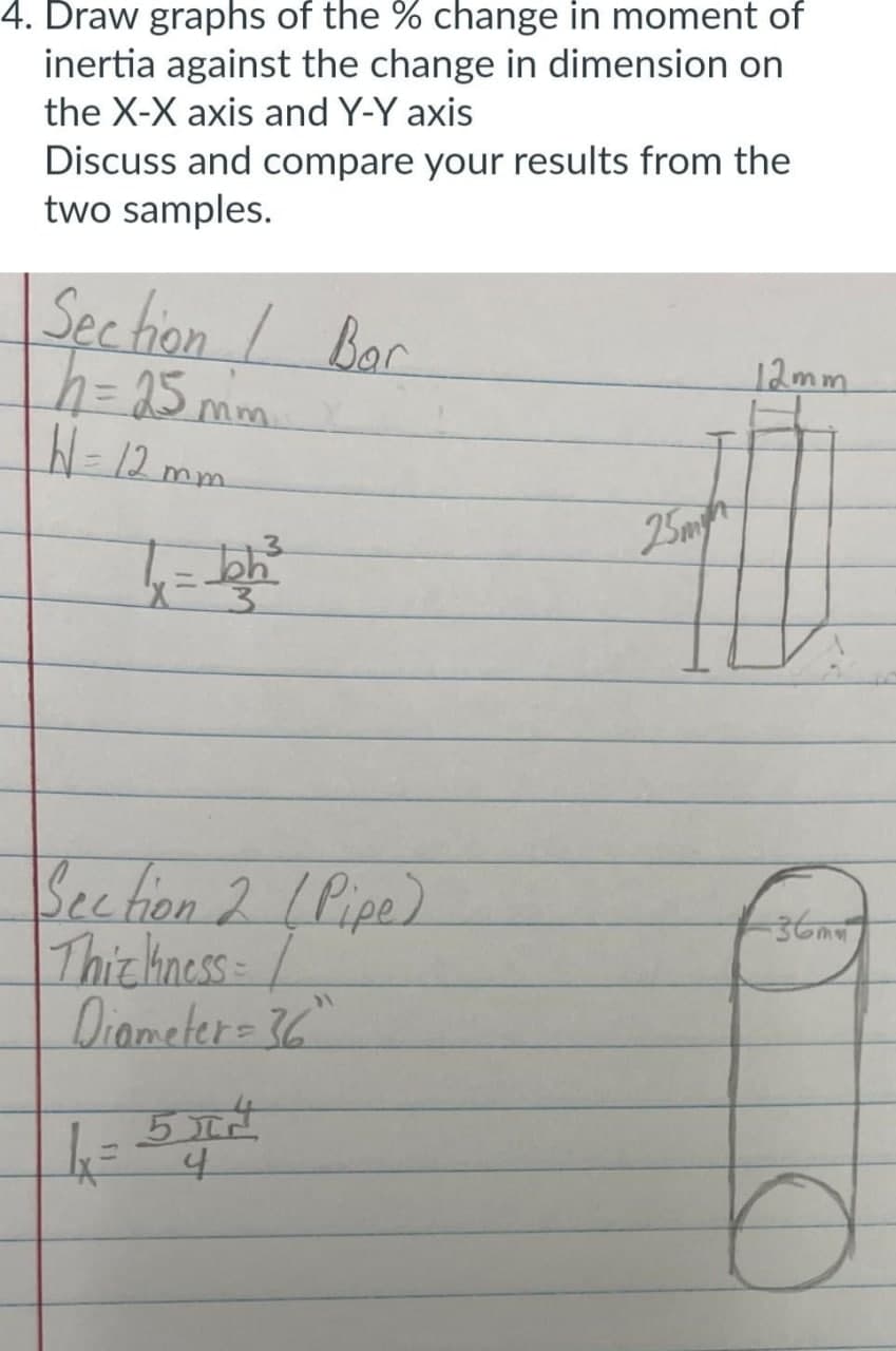 4. Draw graphs of the % change in moment of
inertia against the change in dimension on
the X-X axis and Y-Y axis
Discuss and compare your results from the
two samples.
Section / Bar
h = 25mm
W = 12mm
7 bh²
Section 2 (Pipe)
Thiz hness=
Diameter = 36"
उसने
4x=54²
25m
12mm
-36mm