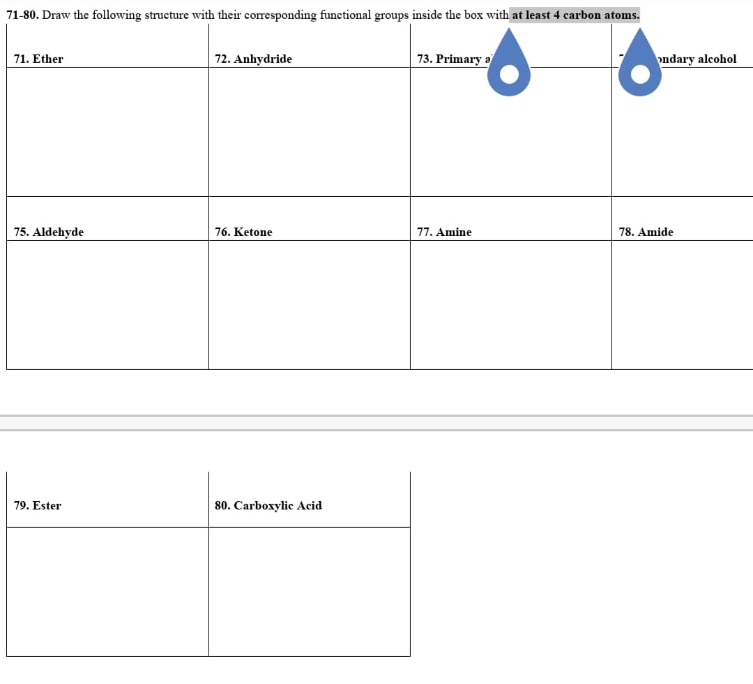 71-80. Draw the following structure with their corresponding functional groups inside the box with at least 4 carbon atoms.
71. Ether
72. Anhydride
73. Primary a
ondary alcohol
75. Aldehyde
76. Ketone
77. Amine
78. Amide
79. Ester
80. Carboxylic Acid
