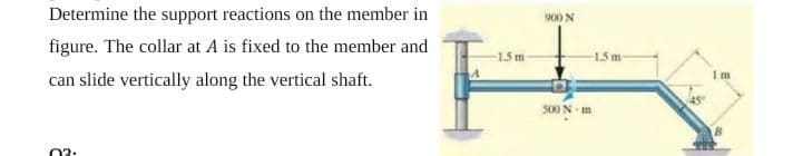 Determine the support reactions on the member in
N 006
figure. The collar at A is fixed to the member and
1.5 m
15 m
can slide vertically along the vertical shaft.
500 N m
03:
