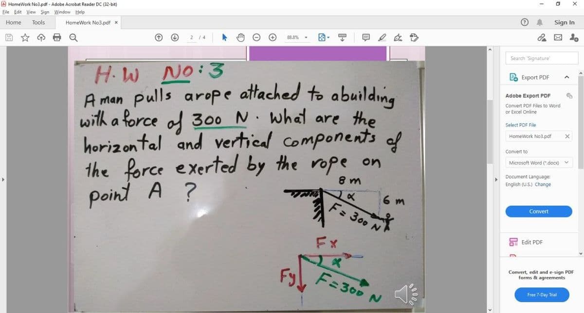 A HomeWork No3.pdf - Adobe Acrobat Reader DC (32-bit)
Eile Edit View Sign Window Help
Sign In
Home
Tools
HomeWork No3.pdf x
团。
88.8%
2 14
Search Signature
H.W No:3
A man pulls arope attached to abuilding
with a force al 300 N. what are the
horizontal and vertical components of
the force exerted by the rope on
point A ?
2 Export PDF
Adobe Export PDF
Convert PDF Files to Word
or Excel Online
Select PDF File
HomeWork No3.pdf
Convert to
Microsoft Word (".docx) v
Document Language:
8 m
English (U.S.) Change
6 m
F: 300 N
Convert
hE Edit PDF
Fx
Convert, edit and e-sign PDF
forms & agreements
Fy
F=300
Free 7-Day Trial
