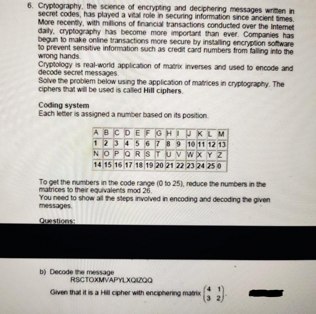 6. Cryptography, the science of encrypting and deciphering messages written in
secret codes, has played a vital role in securing information since ancient times.
More recently, with millions of financial transactions conducted over the Internet
daily, cryptography has become more important than ever. Companies has
begun to make online transactions more secure by installing encryption software
to prevent sensitive information such as credit card numbers from falling into the
wrong hands.
Cryptology is real-world application of matrix inverses and used to encode and
decode secret messages.
Solve the problem below using the application of matrices in cryptography. The
ciphers that will be used is called Hill ciphers.
Coding system
Each letter is assigned a number based on its position.
ABCDEFGHI JKLM
1 2 3 4 5 6 7 8 9 10 11 12 13
NOPQ RSTUVWXY Z
14 15 16 17 18 19 20 21 22 23 24 25 0
To get the numbers in the code range (0 to 25), reduce the numbers in the
matrices to their equivalents mod 26.
You need to show all the steps involved in encoding and decoding the given
messages.
Questions:
b) Decode the message
RSCTOXMVAPYLXQIZQQ
4 1
Given that it is a Hill cipher with enciphering matrix
3 2
