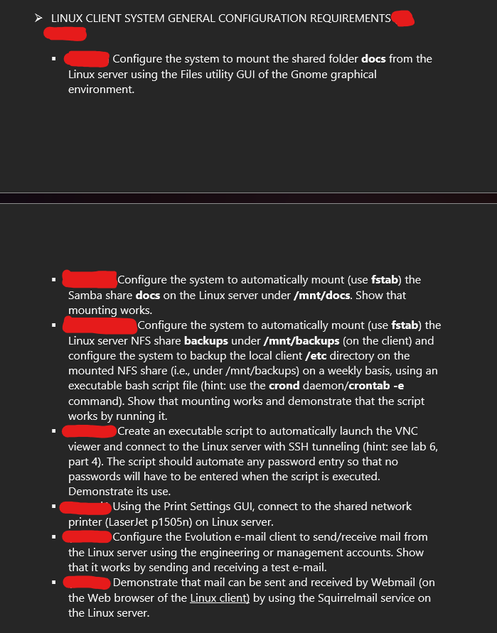 LINUX CLIENT SYSTEM GENERAL CONFIGURATION REQUIREMENTS
Configure the system to mount the shared folder docs from the
Linux server using the Files utility GUI of the Gnome graphical
environment.
Configure the system to automatically mount (use fstab) the
Samba share docs on the Linux server under /mnt/docs. Show that
mounting works.
Configure the system to automatically mount (use fstab) the
Linux server NFS share backups under /mnt/backups (on the client) and
configure the system to backup the local client /etc directory on the
mounted NFS share (i.e., under /mnt/backups) on a weekly basis, using an
executable bash script file (hint: use the crond daemon/crontab -e
command). Show that mounting works and demonstrate that the script
works by running it.
Create an executable script to automatically launch the VNC
viewer and connect to the Linux server with SSH tunneling (hint: see lab 6,
part 4). The script should automate any password entry so that no
passwords will have to be entered when the script is executed.
Demonstrate its use.
Using the Print Settings GUI, connect to the shared network
printer (LaserJet p1505n) on Linux server.
Configure the Evolution e-mail client to send/receive mail from
the Linux server using the engineering or management accounts. Show
that it works by sending and receiving a test e-mail.
Demonstrate that mail can be sent and received by Webmail (on
the Web browser of the Linux client) by using the Squirrelmail service on
the Linux server.