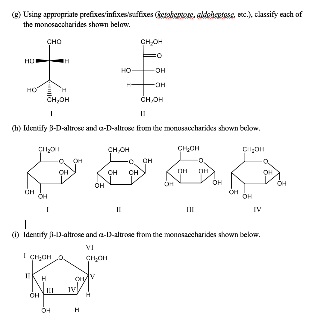 (g) Using appropriate prefixes/infixes/suffixes (ketohentese, aldahentase, etc.), classify each of
the monosaccharides shown below.
СНО
CH2OH
O:
HOI
но
ОН
OH
HO
H.
CH2OH
CH2OH
I
II
(h) Identify B-D-altrose and oa-D-altrose from the monosaccharides shown below.
CH2OH
CH2OH
CH2OH
CH2OH
O.
ОН
OH
OH
OH
OH
OH
ОН
OH
OH
OH
ОН
OH
OH
OH
OH
OH
I
II
III
IV
|
(i) Identify B-D-altrose and oa-D-altrose from the monosaccharides shown below.
VI
I CH2OH
CH2OH
II
V
OH
III
ОН
IV
H
OH
H
