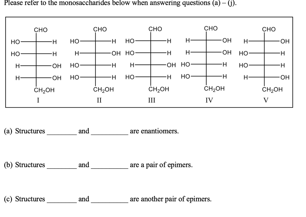 Please refer to the monosaccharides below when answering questions (a) – (1).
CHO
CHO
СНО
CHO
CHO
Но-
Но
H-
НО
H-
H-
HO-
H-
Но
H-
H-
-ОН НО-
ОН
НО
H-
H-
HO-
Но
H-
OH HO-
НО
H-
H-
ОН
но
H-
Но
H-
но-
H-
HO.
CH2OH
ČH2OH
CH2OH
ČH2OH
CH2OH
I
II
III
IV
V
(a) Structures
and
are enantiomers.
(b) Structures
and
are a pair of epimers.
(c) Structures
and
are another pair of epimers.
