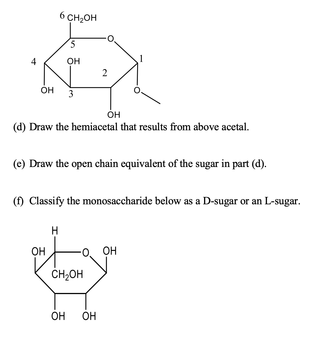 6 CH2OH
4
OH
2
ОН
3
OH
(d) Draw the hemiacetal that results from above acetal.
(e) Draw the open chain equivalent of the sugar in part (d).
(f) Classify the monosaccharide below as a D-sugar or an L-sugar.
H
ОН
O.
ОН
CH2OH
ОН
ОН
