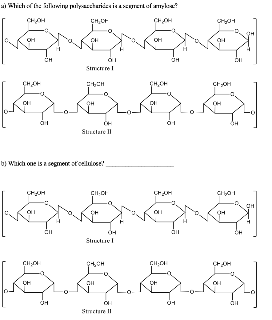 a) Which of the following polysaccharides is a segment of amylose?
CH2OH
CH2OH
CH2OH
CH2OH
OH
OH
OH
OH
OH
H
ОН
OH
ÓH
OH
Structure I
1ర్ ర. ర్. శ్మ్.
CH2OH
CH2OH
CH2OH
CH,OH
OH
OH
OH
OH
OH
ОН
ОН
OH
Structure II
b) Which one is a segment of cellulose?
CH2OH
CH2OH
CH2OH
CH2OH
OH
OH
OH
OH
OH
H
H
H
H
OH
OH
OH
OH
Structure I
శ్రీరరర్్
CH2OH
CH2OH
CH2OH
CH2OH
OH
OH
OH
OH
OH
ОН
OH
OH
Structure II
