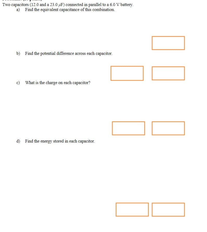 Two capacitors (12.0 and a 23.0 uF) connected in parallel to a 6.0 V battery.
a) Find the equivalent capacitance of this combination.
b) Find the potential difference across each capacitor.
c) What is the charge on each capacitor?
d) Find the energy stored in each capacitor.
