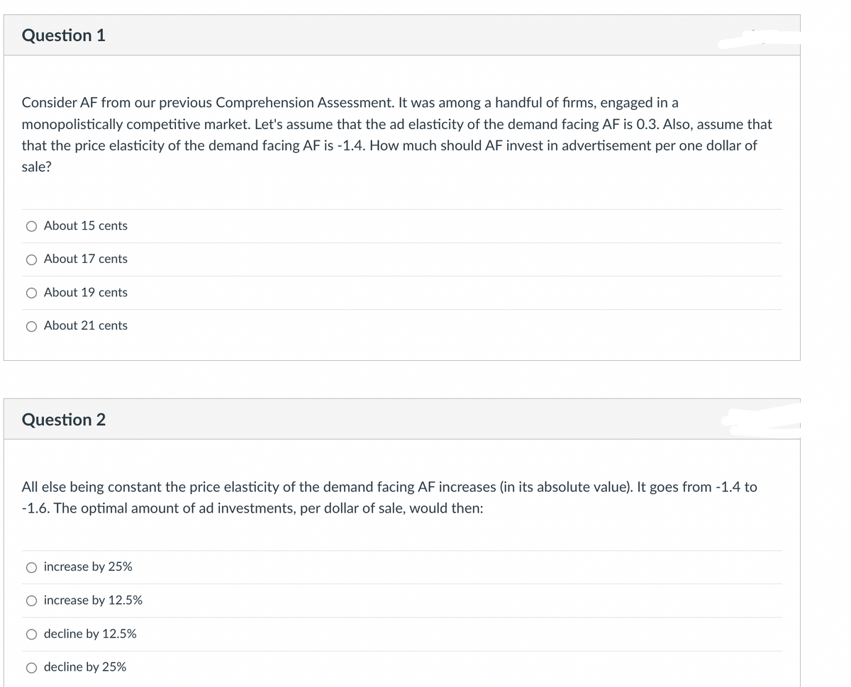 Question 1
Consider AF from our previous Comprehension Assessment. It was among a handful of firms, engaged in a
monopolistically competitive market. Let's assume that the ad elasticity of the demand facing AF is 0.3. Also, assume that
that the price elasticity of the demand facing AF is -1.4. How much should AF invest in advertisement per one dollar of
sale?
About 15 cents
About 17 cents
About 19 cents
About 21 cents
Question 2
All else being constant the price elasticity of the demand facing AF increases (in its absolute value). It goes from -1.4 to
-1.6. The optimal amount of ad investments, per dollar of sale, would then:
increase by 25%
increase by 12.5%
○ decline by 12.5%
decline by 25%