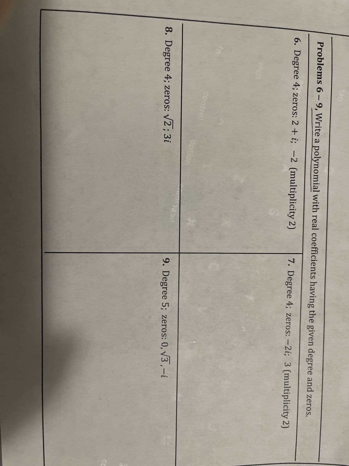 tab
Problems 6-9, Write a polynomial with real coefficients having the given degree and zeros.
6. Degree 4; zeros: 2 + i; -2 (multiplicity 2)
7. Degree 4; zeros: -2i; 3 (multiplicity 2)
control
option
8. Degree 4; zeros: √2; 3i
H
hand
9. Degree 5; zeros: 0,√3,-i
CC