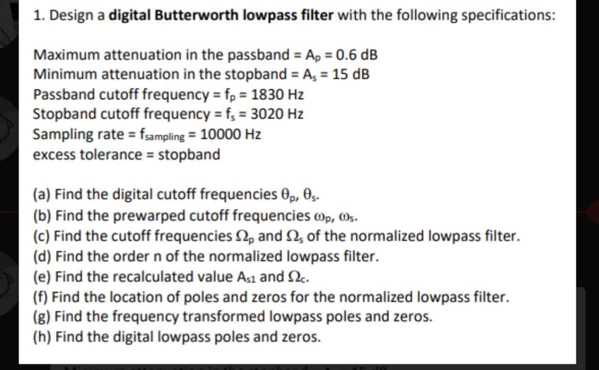 ### Designing a Digital Butterworth Lowpass Filter

#### Filter Specifications:
To design a digital Butterworth lowpass filter with the following specifications:

- **Maximum attenuation in the passband** \(A_p\) = 0.6 dB
- **Minimum attenuation in the stopband** \(A_s\) = 15 dB
- **Passband cutoff frequency** \(f_p\) = 1830 Hz
- **Stopband cutoff frequency** \(f_s\) = 3020 Hz
- **Sampling rate** \(f_{\text{sampling}}\) = 10,000 Hz
- **Excess tolerance** = Stopband

#### Steps for Design Calculation:
(a) **Find the digital cutoff frequencies** \(\theta_p\), \(\theta_s\).

(b) **Find the prewarped cutoff frequencies** \(\omega_p\), \(\omega_s\).

(c) **Find the cutoff frequencies** \(\Omega_p\) and \(\Omega_s\) **of the normalized lowpass filter**.

(d) **Determine the order \(n\) of the normalized lowpass filter**.

(e) **Find the recalculated values** \(A_{s1}\) and \(\Omega_c\).

(f) **Locate the poles and zeros for the normalized lowpass filter**.

(g) **Locate the frequency transformed lowpass poles and zeros**.

(h) **Identify the digital lowpass poles and zeros**.

Each of these steps involves specific formulae and calculations fundamental in signal processing and digital filter design. This step-by-step approach ensures designing an efficient filter that meets the required specifications.

Understanding Butterworth filters and their characteristic of maximizing flatness in the passband, making them a popular choice in various applications such as audio processing, communication systems, and more, is crucial for practical implementation.