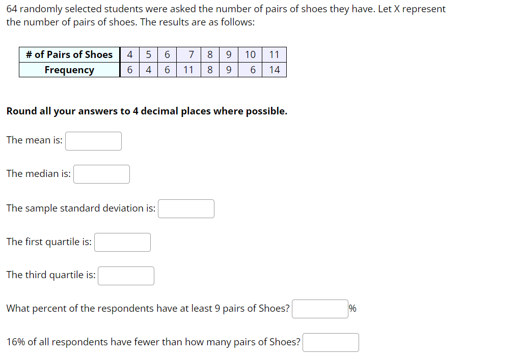 64 randomly selected students were asked the number of pairs of shoes they have. Let X represent
the number of pairs of shoes. The results are as follows:
# of Pairs of Shoes
4
5
6
7
8
9
10 11
Frequency
6
4
6
11
8
9
6
14
Round all your answers to 4 decimal places where possible.
The mean is:
The median is:
The sample standard deviation is:
The first quartile is:
The third quartile is:
What percent of the respondents have at least 9 pairs of Shoes?
16% of all respondents have fewer than how many pairs of Shoes?
%