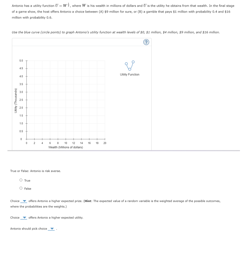 Antonio has a utility function U = W, where W is his wealth in millions of dollars and U is the utility he obtains from that wealth. In the final stage
of a game show, the host offers Antonio a choice between (A) $9 million for sure, or (B) a gamble that pays $1 million with probability 0.4 and $16
million with probability 0.6.
Use the blue curve (circle points) to graph Antonio's utility function at wealth levels of $0, $1 million, $4 million, $9 million, and $16 million.
?
Utility (Thousands)
5.0
4.5
4.0
3.5
3.0
25
2.0
1.5
1.0
0.5
0
+
0
2
4
6
8
10 12 14
Wealth (Millions of dollars)
16 18
True or False: Antonio is risk averse.
20
20
Utility Function
Choice
True
O False
offers Antonio a higher expected prize. (Hint: The expected value of a random variable is the weighted average of the possible outcomes,
where the probabilities are the weights.)
Choice offers Antonio a higher expected utility.
Antonio should pick choice,