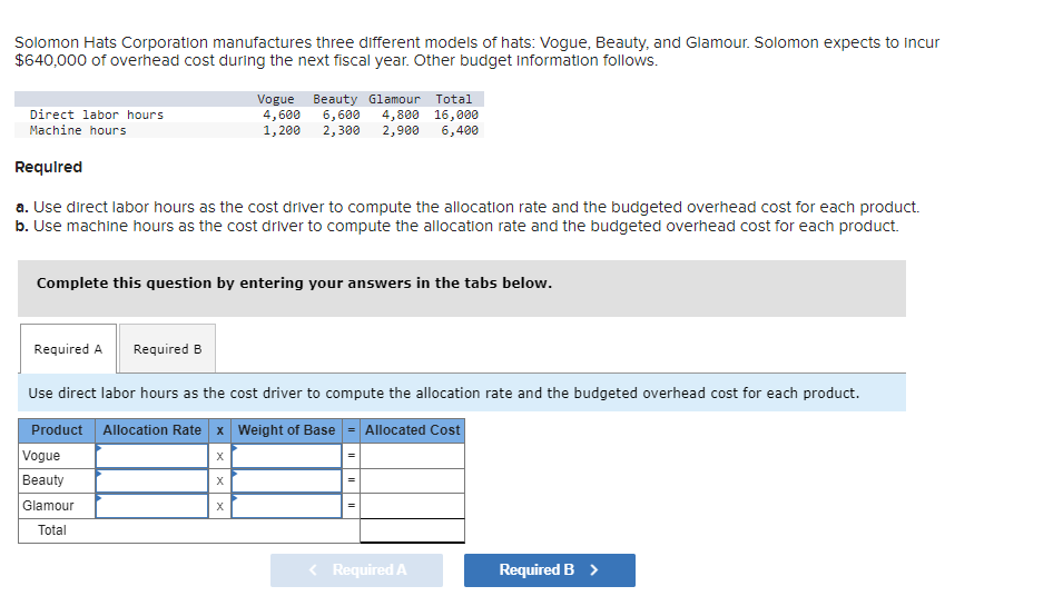 Solomon Hats Corporation manufactures three different models of hats: Vogue, Beauty, and Glamour. Solomon expects to incur
$640,000 of overhead cost during the next fiscal year. Other budget Information follows.
Direct labor hours
Machine hours
Required
a. Use direct labor hours as the cost driver to compute the allocation rate and the budgeted overhead cost for each product.
b. Use machine hours as the cost driver to compute the allocation rate and the budgeted overhead cost for each product.
Complete this question by entering your answers in the tabs below.
Required A Required B
Vogue Beauty Glamour Total
4,600 6,600 4,800 16,000
1,200 2,300 2,900 6,400
Use direct labor hours as the cost driver to compute the allocation rate and the budgeted overhead cost for each product.
Product Allocation Rate x Weight of Base Allocated Cost
X
X
Vogue
Beauty
Glamour
Total
X
=
||
Required A
Required B >