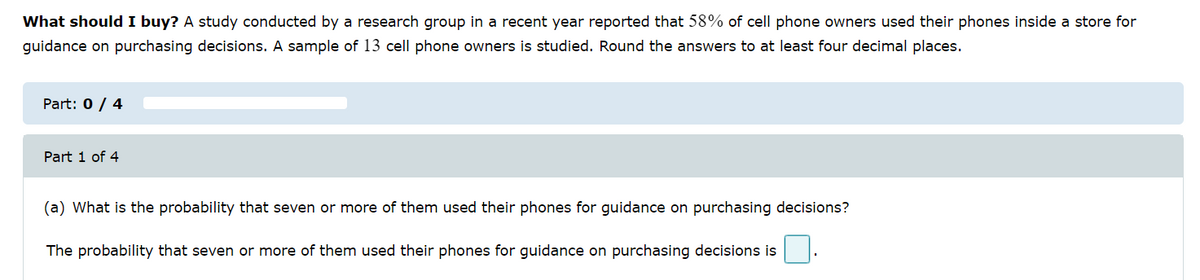 What should I buy? A study conducted by a research group in a recent year reported that 58% of cell phone owners used their phones inside a store for
guidance on purchasing decisions. A sample of 13 cell phone owners is studied. Round the answers to at least four decimal places.
Part: 0 / 4
Part 1 of 4
(a) What is the probability that seven or more of them used their phones for guidance on purchasing decisions?
The probability that seven or more of them used their phones for guidance on purchasing decisions is