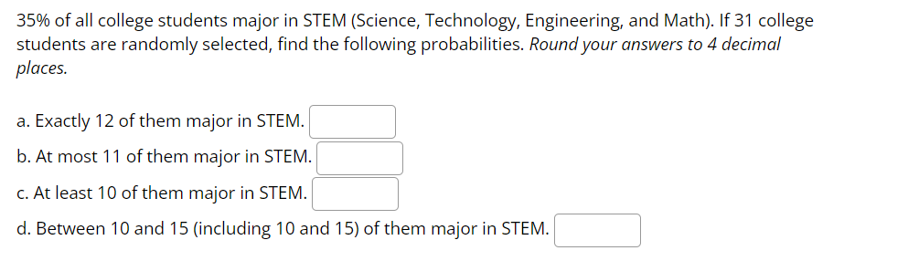 35% of all college students major in STEM (Science, Technology, Engineering, and Math). If 31 college
students are randomly selected, find the following probabilities. Round your answers to 4 decimal
places.
a. Exactly 12 of them major in STEM.
b. At most 11 of them major in STEM.
c. At least 10 of them major in STEM.
d. Between 10 and 15 (including 10 and 15) of them major in STEM.