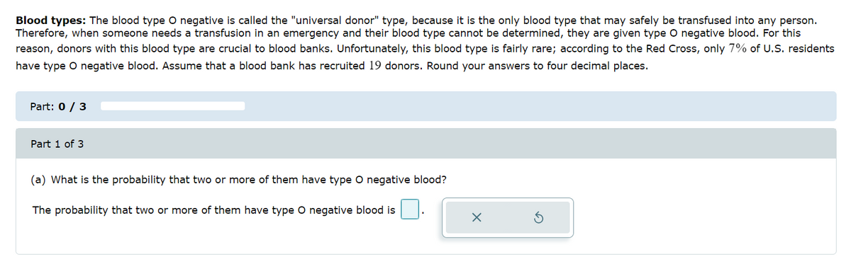 Blood types: The blood type O negative is called the "universal donor" type, because it is the only blood type that may safely be transfused into any person.
Therefore, when someone needs a transfusion in an emergency and their blood type cannot be determined, they are given type O negative blood. For this
reason, donors with this blood type are crucial to blood banks. Unfortunately, this blood type is fairly rare; according to the Red Cross, only 7% of U.S. residents
have type O negative blood. Assume that a blood bank has recruited 19 donors. Round your answers to four decimal places.
Part: 0 / 3
Part 1 of 3
(a) What is the probability that two or more of them have type O negative blood?
The probability that two or more of them have type O negative blood is
x