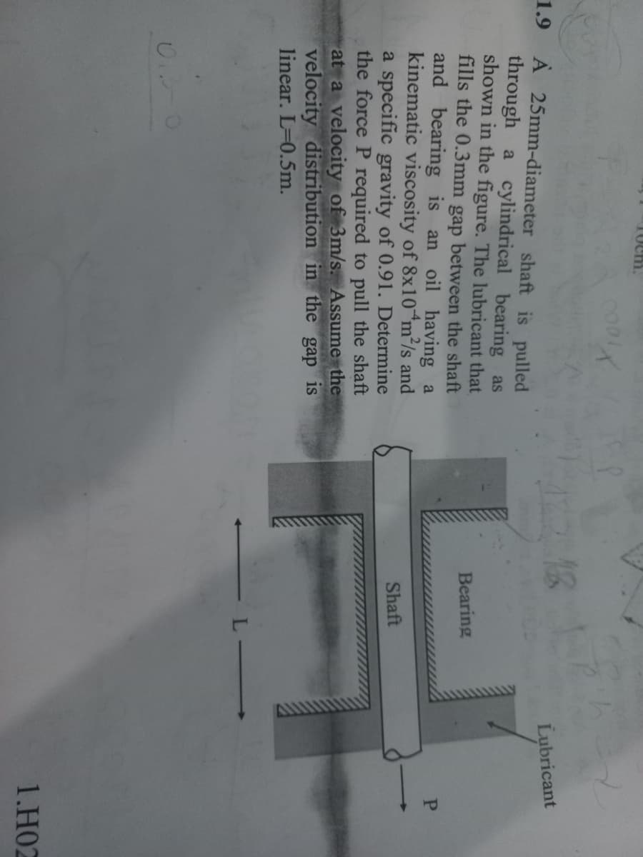 Tuem.
01.0
C001
X
1.9 A 25mm-diameter shaft is pulled
through a cylindrical bearing as
shown in the figure. The lubricant that
fills the 0.3mm gap between the shaft
and bearing is an oil having a
kinematic viscosity of 8x10 m²/s and
a specific gravity of 0.91. Determine
the force P required to pull the shaft
at a velocity of 3m/s. Assume the
velocity distribution in the gap is
linear. L=0.5m.
Lubricant
Bearing
H
Shaft
L-
P
1.H02