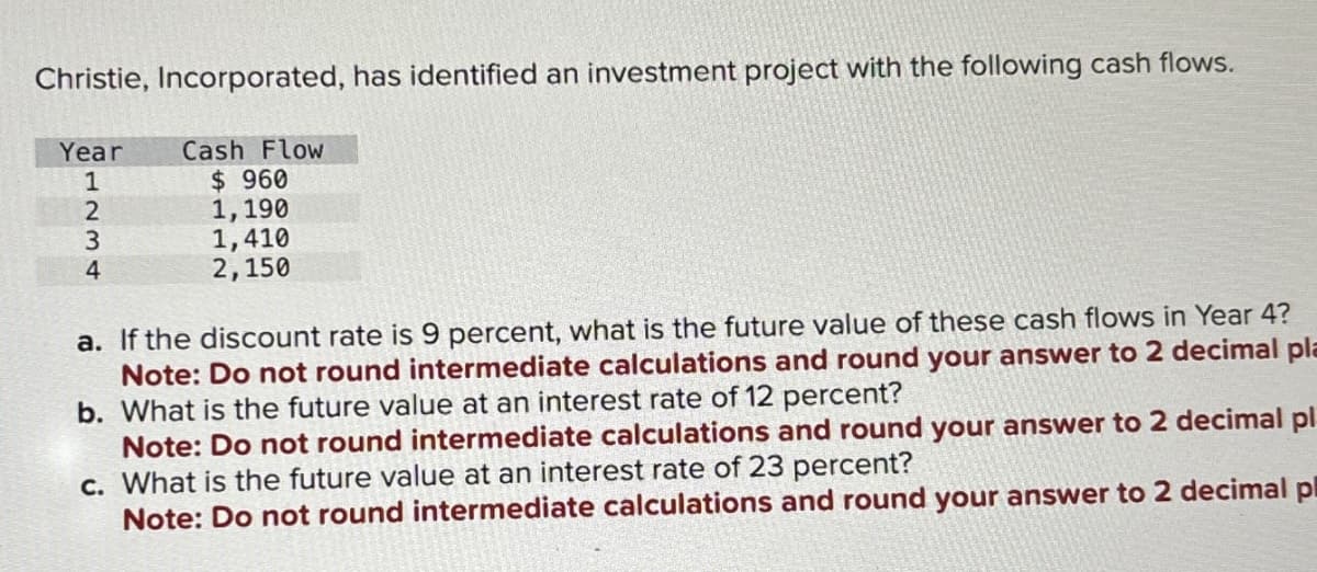 Christie, Incorporated, has identified an investment project with the following cash flows.
Year Cash Flow
$ 960
1,190
1,410
2,150
a. If the discount rate is 9 percent, what is the future value of these cash flows in Year 4?
Note: Do not round intermediate calculations and round your answer to 2 decimal pla
b. What is the future value at an interest rate of 12 percent?
Note: Do not round intermediate calculations and round your answer to 2 decimal pl
c. What is the future value at an interest rate of 23 percent?
Note: Do not round intermediate calculations and round your answer to 2 decimal pl
1234