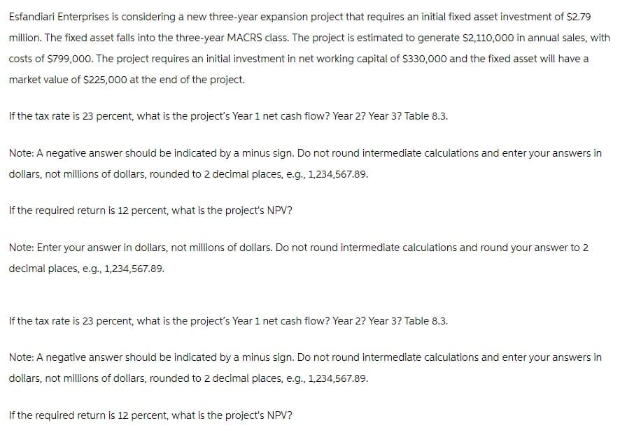 Esfandiari Enterprises is considering a new three-year expansion project that requires an initial fixed asset investment of $2.79
million. The fixed asset falls into the three-year MACRS class. The project is estimated to generate $2,110,000 in annual sales, with
costs of $799,000. The project requires an initial investment in net working capital of $330,000 and the fixed asset will have a
market value of $225,000 at the end of the project.
If the tax rate is 23 percent, what is the project's Year 1 net cash flow? Year 2? Year 3? Table 8.3.
Note: A negative answer should be indicated by a minus sign. Do not round intermediate calculations and enter your answers in
dollars, not millions of dollars, rounded to 2 decimal places, e.g., 1,234,567.89.
If the required return is 12 percent, what is the project's NPV?
Note: Enter your answer in dollars, not millions of dollars. Do not round intermediate calculations and round your answer to 2
decimal places, e.g., 1,234,567.89.
If the tax rate is 23 percent, what is the project's Year 1 net cash flow? Year 2? Year 3? Table 8.3.
Note: A negative answer should be indicated by a minus sign. Do not round intermediate calculations and enter your answers in
dollars, not millions of dollars, rounded to 2 decimal places, e.g., 1,234,567.89.
If the required return is 12 percent, what is the project's NPV?