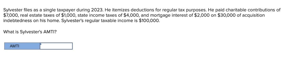 Sylvester files as a single taxpayer during 2023. He itemizes deductions for regular tax purposes. He paid charitable contributions of
$7,000, real estate taxes of $1,000, state income taxes of $4,000, and mortgage interest of $2,000 on $30,000 of acquisition
indebtedness on his home. Sylvester's regular taxable income is $100,000.
What is Sylvester's AMTI?
AMTI