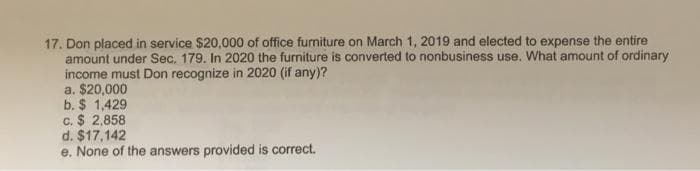 17. Don placed in service $20,000 of office furniture on March 1, 2019 and elected to expense the entire
amount under Sec. 179. In 2020 the furniture is converted to nonbusiness use. What amount of ordinary
income must Don recognize in 2020 (if any)?
a. $20,000
b. $ 1,429
c. $ 2,858
d. $17,142
e. None of the answers provided is correct.
