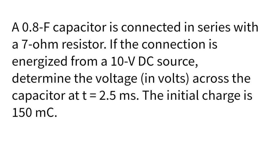 A 0.8-F capacitor is connected in series with
a 7-ohm resistor. If the connection is
energized from a 10-V DC source,
determine the voltage (in volts) across the
capacitor at t= 2.5 ms. The initial charge is
150 mC.
