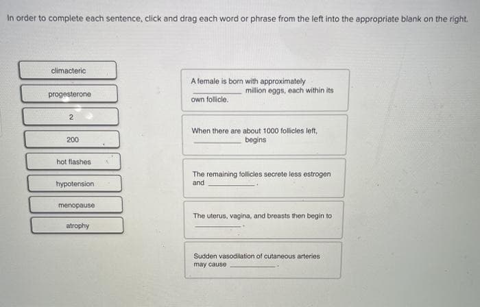 In order to complete each sentence, click and drag each word or phrase from the left into the appropriate blank on the right.
climacteric
A female is born with approximately
million eggs, each within its
progesterone
own follicle.
When there are about 1000 follicies left,
begins
200
hot flashes
The remaining follicies secrete less estrogen
and
hypotension
menopause
The uterus, vagina, and breasts then begin to
atrophy
Sudden vasodilation of cutaneous arteries
may cause
