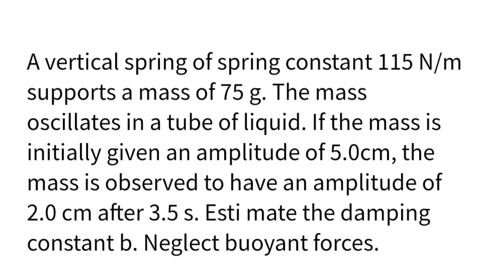 A vertical spring of spring constant 115 N/m
supports a mass of 75 g. The mass
oscillates in a tube of liquid. If the mass is
initially given an amplitude of 5.0cm, the
mass is observed to have an amplitude of
2.0 cm after 3.5 s. Esti mate the damping
constant b. Neglect buoyant forces.
