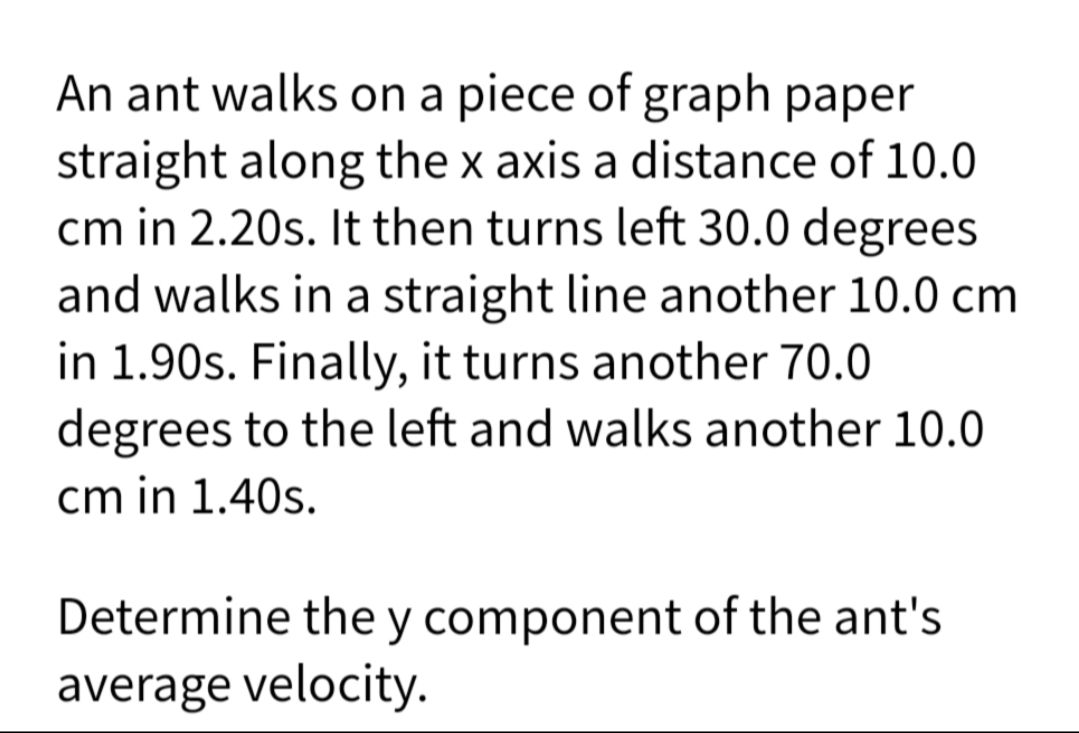 An ant walks on a piece of graph paper
straight along the x axis a distance of 10.0
cm in 2.20s. It then turns left 30.0 degrees
and walks in a straight line another 10.0 cm
in 1.90s. Finally, it turns another 70.0
degrees to the left and walks another 10.0
cm in 1.40s.
Determine the y component of the ant's
average velocity.
