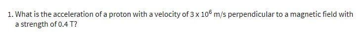 1. What is the acceleration of a proton with a velocity of 3 x 106 m/s perpendicular to a magnetic field with
a strength of 0.4 T?
