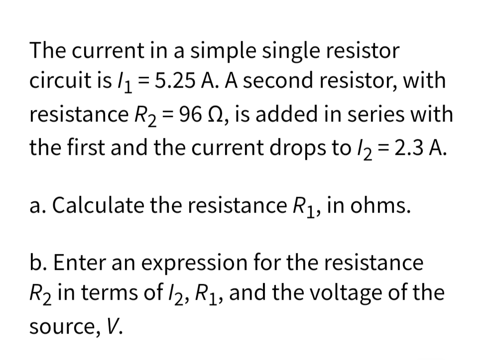 The current in a simple single resistor
circuit is /1 = 5.25 A. A second resistor, with
resistance R2 = 96 N, is added in series with
the first and the current drops to /2 = 2.3 A.
a. Calculate the resistance R1, in ohms.
b. Enter an expression for the resistance
R2 in terms of /2, R1, and the voltage of the
source, V.
