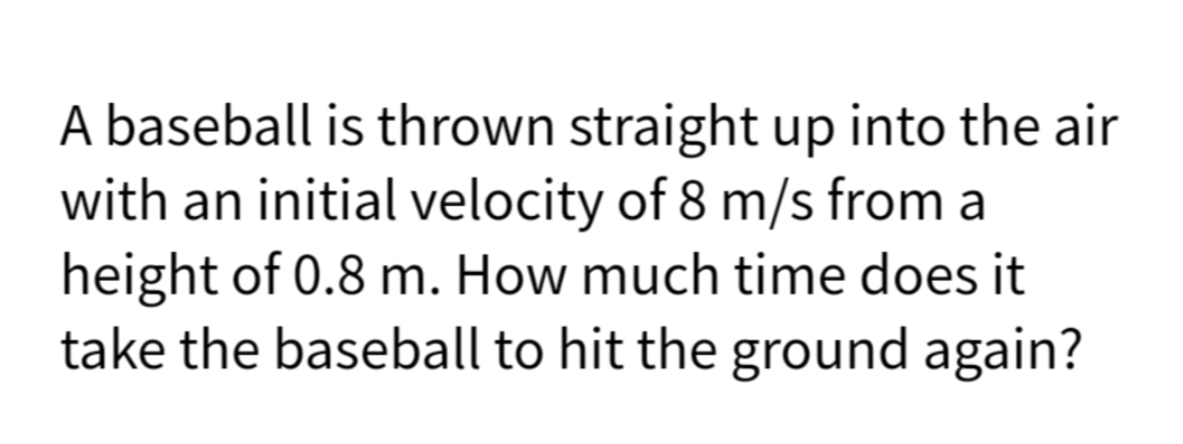 A baseball is thrown straight up into the air
with an initial velocity of 8 m/s from a
height of 0.8 m. How much time does it
take the baseball to hit the ground again?
