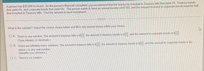 A person has $30,000 to invest. As the person's financial consultant, you recommend that the money be invested in Treasury bills that yield 2%, Treasury bonds
that yield 4%, and corporate bonds that yield 6%. The person wants to have an annual income of S1160, and the amount invested in corporate bonds must be half
that invested in Treasury bills Find the amount in each investment
What is the solution? Select the correct choice below and fil in any answer boxes within your choice
and the amount in corporate bonds is S
O A. There is one solution The amount in treasury bils is S
(Type integers or decimals)
the amount in treasury bonds is S
O B. There are infinitely many solutions The amount in treasury bills is S
where z is any real number
(Simplify your answers)
the amount in treasury bonds is S
and the amount in corporate bonds is Sz.
O C. There is no solution
