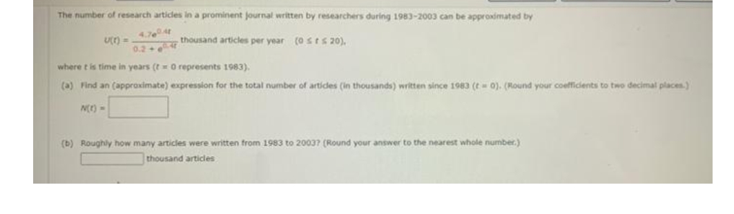 The number of research articles in a prominent journal written by researchers during 1983-2003 can be approximated by
4.70t
thousand articles per year (0stS 20),
U) =
0.2+
where t is time in years (t O represents 1983).
(a) Find an (appraximate) expression for the total number of artides (in thousands) written since 1983 (t 0). (Round your coefficients to two decimal places.)
N(r) =
(b) Roughly how many articles were written from 1983 to 20037 (Round your answer to the nearest whole number.)
thousand articles
