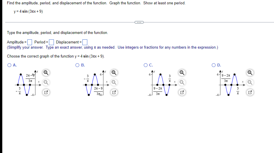 Find the amplitude, period, and displacement of the function. Graph the function. Show at least one period.
y = 4 sin (3rx + 9)
Type the amplitude, period, and displacement of the function.
Amplitude = Period = Displacement =|
(Simplify your answer. Type an exact answer, using t as needed. Use integers or fractions for any numbers in the expression.)
Choose the correct graph of the function y = 4 sin (3Tx + 9).
%3D
O A.
O B.
OC.
OD.
.y
2x-
4-9-2x
2л -9
9- 2x
