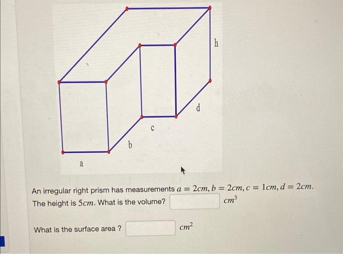 h
a
An irregular right prism has measurements a = 2cm, b = 2cm, c = lcm, d = 2cm.
The height is 5cm. What is the volume?
cm
What is the surface area ?
cm2
