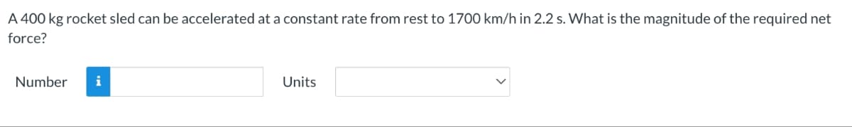 A 400 kg rocket sled can be accelerated at a constant rate from rest to 1700 km/h in 2.2 s. What is the magnitude of the required net
force?
Number
i
Units
